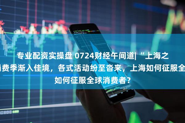 专业配资实操盘 0724财经午间道| “上海之夏”国际消费季渐入佳境，各式活动纷至沓来，上海如何征服全球消费者？