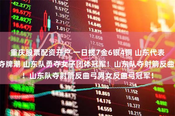 重庆股票配资开户 一日揽7金6银4铜 山东代表团大湾区全运掀起夺牌潮 山东队勇夺女子团体冠军！山东队夺射箭反曲弓男女反曲弓冠军！