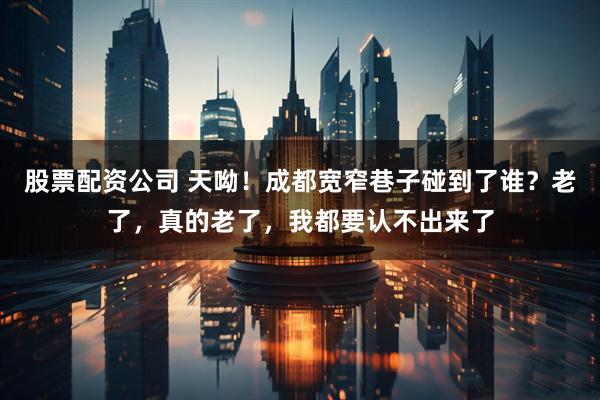 股票配资公司 天呦！成都宽窄巷子碰到了谁？老了，真的老了，我都要认不出来了