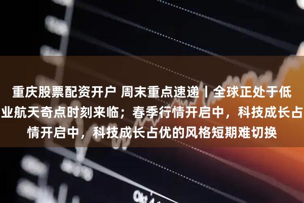 重庆股票配资开户 周末重点速递丨全球正处于低轨卫星密集发射，商业航天奇点时刻来临；春季行情开启中，科技成长占优的风格短期难切换