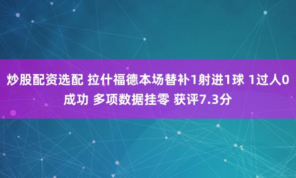 炒股配资选配 拉什福德本场替补1射进1球 1过人0成功 多项数据挂零 获评7.3分